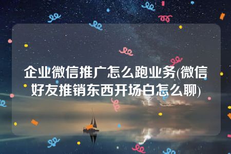 企业微信推广怎么跑业务(微信好友推销东西开场白怎么聊)