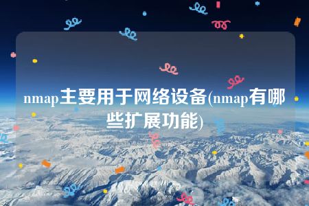 nmap主要用于网络设备(nmap有哪些扩展功能)