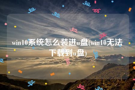 win10系统怎么装进u盘(win10无法下载到u盘)