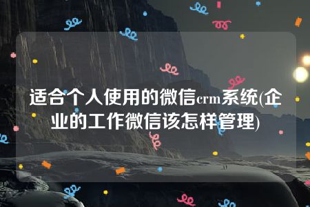 适合个人使用的微信crm系统(企业的工作微信该怎样管理)