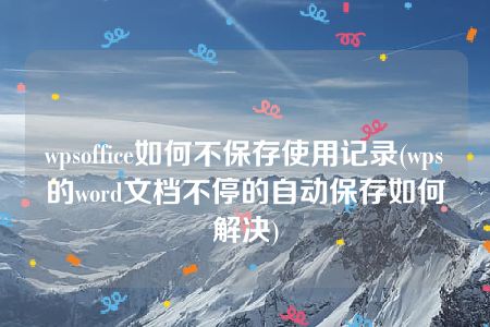 wpsoffice如何不保存使用记录(wps的word文档不停的自动保存如何解决)