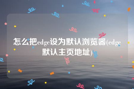 怎么把edge设为默认浏览器(edge默认主页地址)