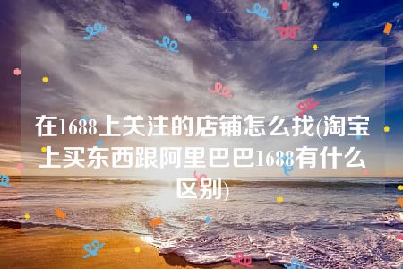 在1688上关注的店铺怎么找(淘宝上买东西跟阿里巴巴1688有什么区别)