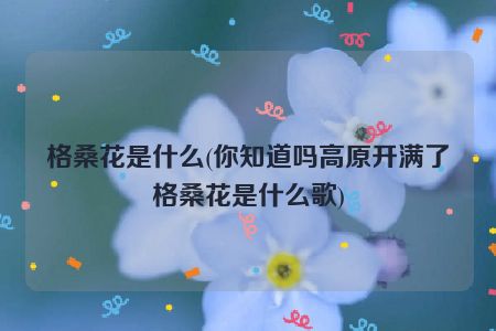 格桑花是什么(你知道吗高原开满了格桑花是什么歌)