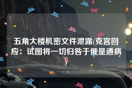 五角大楼机密文件泄露(克宫回应：试图将一切归咎于俄是通病)