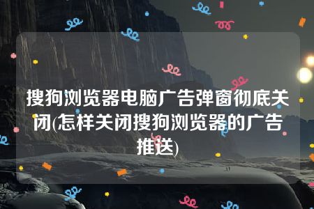 搜狗浏览器电脑广告弹窗彻底关闭(怎样关闭搜狗浏览器的广告推送)