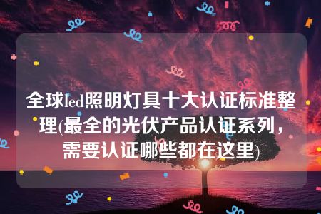 全球led照明灯具十大认证标准整理(最全的光伏产品认证系列，需要认证哪些都在这里)