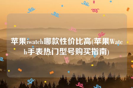 苹果iwatch哪款性价比高(苹果Watch手表热门型号购买指南)