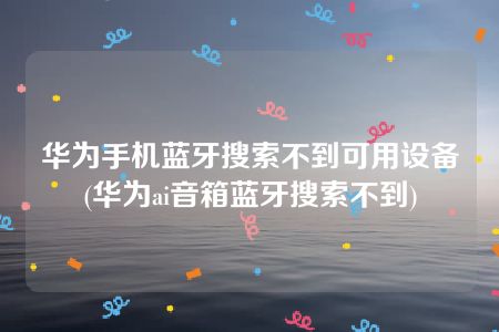 华为手机蓝牙搜索不到可用设备(华为ai音箱蓝牙搜索不到)