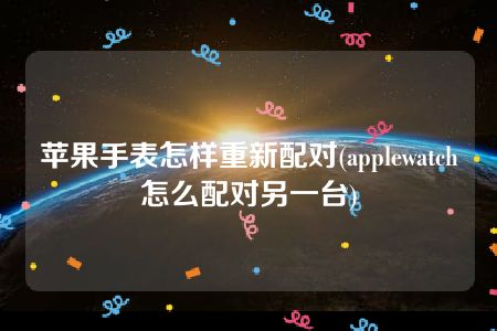 苹果手表怎样重新配对(applewatch怎么配对另一台)