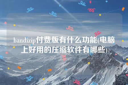 bandizip付费版有什么功能(电脑上好用的压缩软件有哪些)