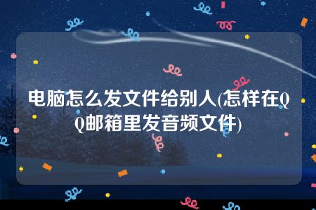 电脑怎么发文件给别人(怎样在QQ邮箱里发音频文件)