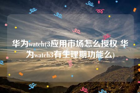 华为watch(3应用市场怎么授权 华为watch3有生理期功能么)