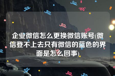 企业微信怎么更换微信账号(微信登不上去只有微信的蓝色的界面是怎么回事)