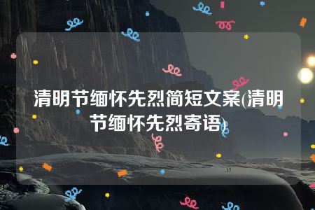 清明节缅怀先烈简短文案(清明节缅怀先烈寄语)