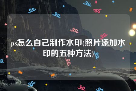 ps怎么自己制作水印(照片添加水印的五种方法)