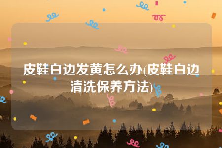 皮鞋白边发黄怎么办(皮鞋白边清洗保养方法)