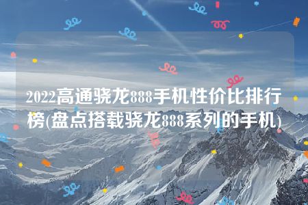 2022高通骁龙888手机性价比排行榜(盘点搭载骁龙888系列的手机)