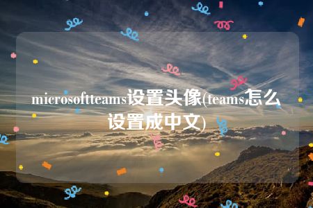 microsoftteams设置头像(teams怎么设置成中文)