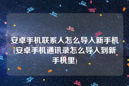 安卓手机联系人怎么导入新手机(安卓手机通讯录怎么导入到新手机里)