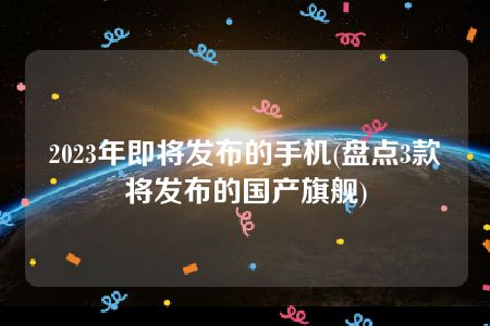 2023年即将发布的手机(盘点3款将发布的国产旗舰)