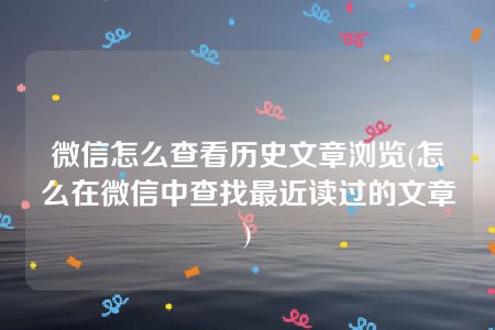 微信怎么查看历史文章浏览(怎么在微信中查找最近读过的文章)