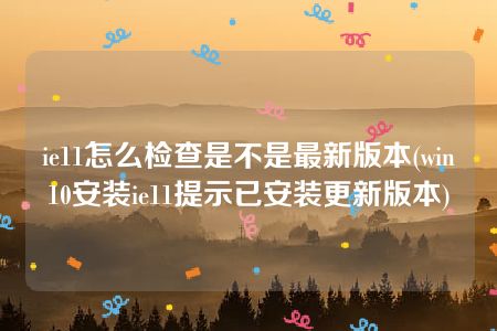 ie11怎么检查是不是最新版本(win10安装ie11提示已安装更新版本)