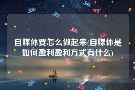 自媒体要怎么做起来(自媒体是如何盈利盈利方式有什么)