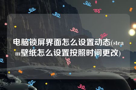 电脑锁屏界面怎么设置动态(steam壁纸怎么设置按照时间更改)