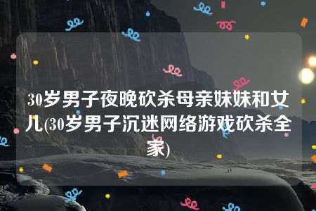 30岁男子夜晚砍杀母亲妹妹和女儿(30岁男子沉迷网络游戏砍杀全家)