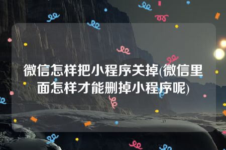 微信怎样把小程序关掉(微信里面怎样才能删掉小程序呢)