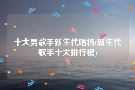 十大男歌手新生代唱将(新生代歌手十大排行榜)