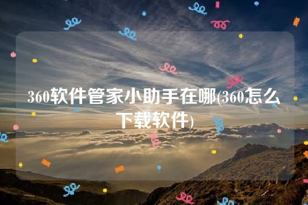 360软件管家小助手在哪(360怎么下载软件)