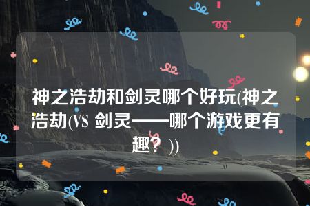 神之浩劫和剑灵哪个好玩(神之浩劫(VS 剑灵——哪个游戏更有趣？))