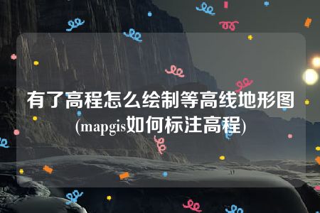 有了高程怎么绘制等高线地形图(mapgis如何标注高程)