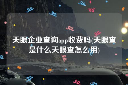 天眼企业查询app收费吗(天眼查是什么天眼查怎么用)