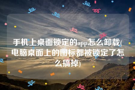 手机上桌面锁定的app怎么卸载(电脑桌面上的图标都被锁定了怎么搞掉)