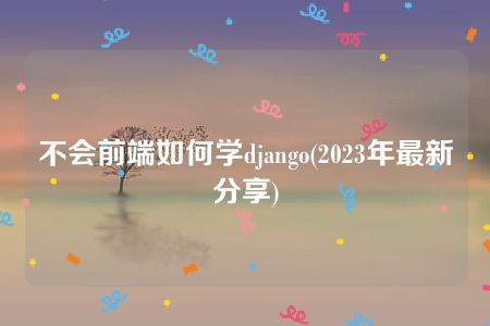 不会前端如何学django(2023年最新分享)