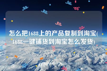 怎么把1688上的产品复制到淘宝(1688一键铺货到淘宝怎么发货)