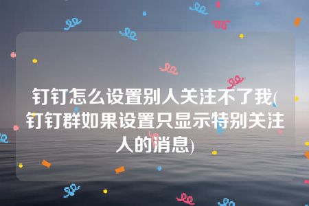 钉钉怎么设置别人关注不了我(钉钉群如果设置只显示特别关注人的消息)