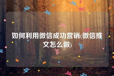 如何利用微信成功营销(微信推文怎么做)