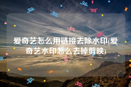 爱奇艺怎么用链接去除水印(爱奇艺水印怎么去掉剪映)