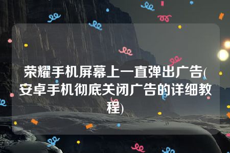 荣耀手机屏幕上一直弹出广告(安卓手机彻底关闭广告的详细教程)