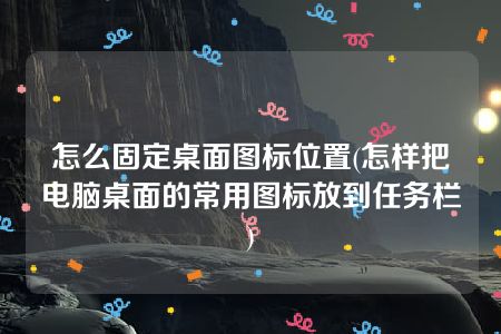 怎么固定桌面图标位置(怎样把电脑桌面的常用图标放到任务栏)