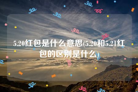 5.20红包是什么意思(5.20和5.21红包的区别是什么)