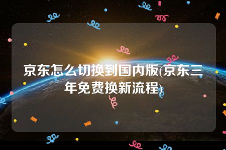 京东怎么切换到国内版(京东三年免费换新流程)