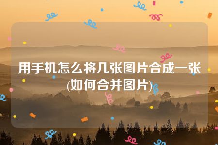 用手机怎么将几张图片合成一张(如何合并图片)