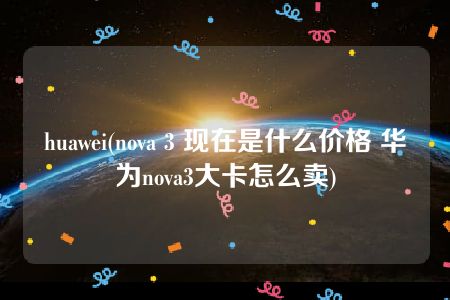 huawei(nova 3 现在是什么价格 华为nova3大卡怎么卖)