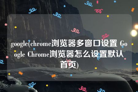 google(chrome浏览器多窗口设置 Google Chrome浏览器怎么设置默认首页)