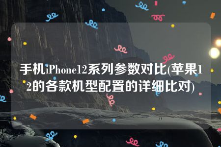 手机iPhone12系列参数对比(苹果12的各款机型配置的详细比对)